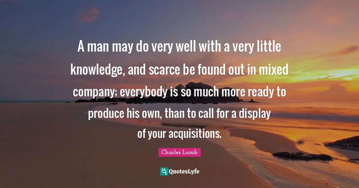 A man may do very well with a very little knowledge, and scarce be found out in mixed company; everybody is so much more ready to produce his own, than to call for a display of your acquisitions.