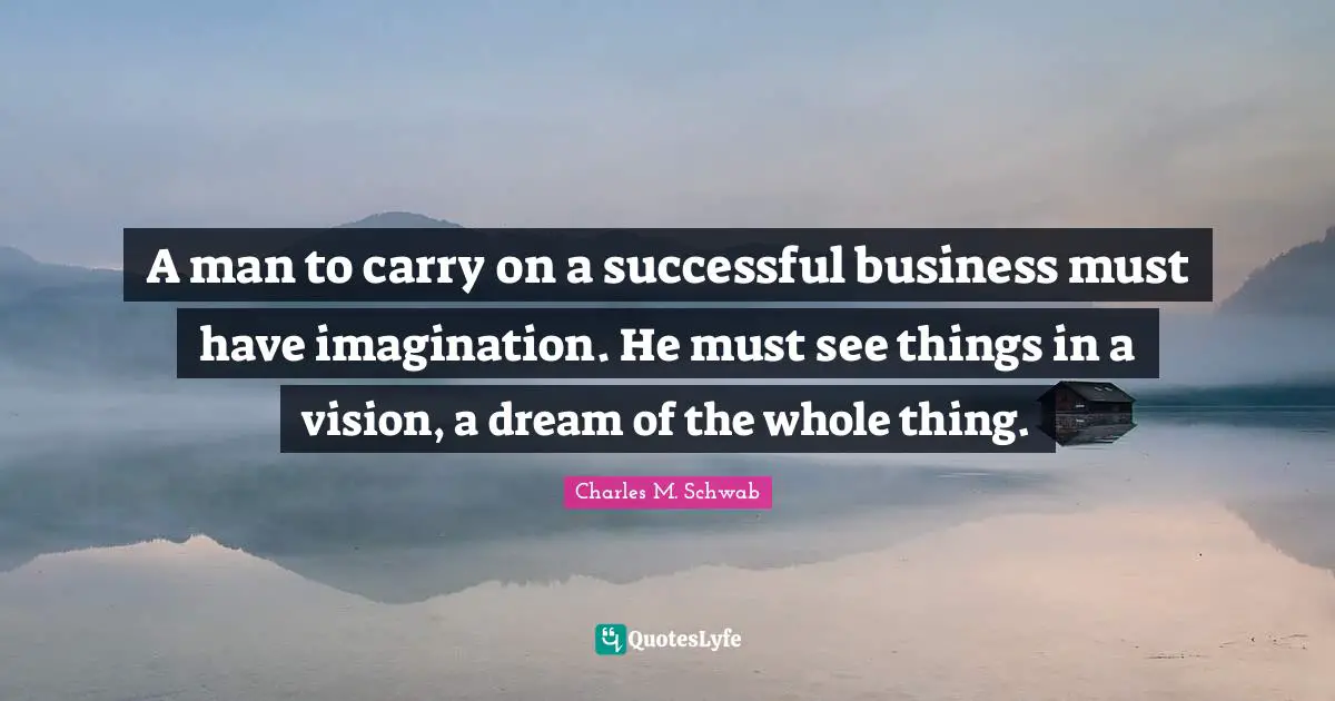 A man to carry on a successful business must have imagination. He must see things in a vision, a dream of the whole thing.