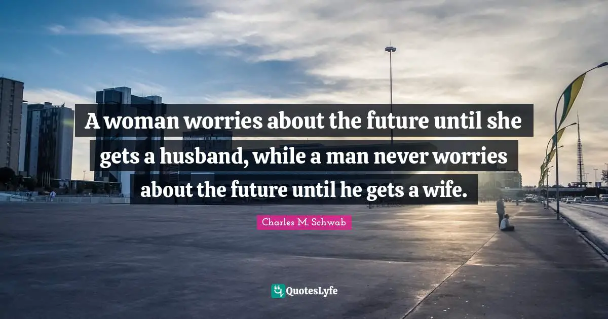 A woman worries about the future until she gets a husband, while a man never worries about the future until he gets a wife.