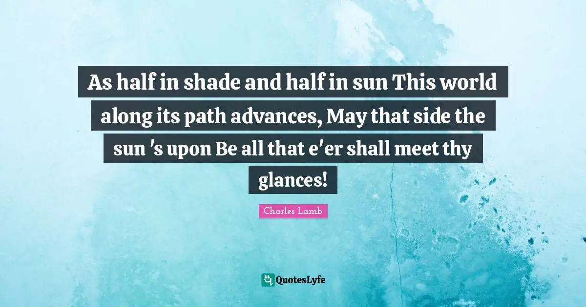 As half in shade and half in sun This world along its path advances, May that side the sun 's upon Be all that e'er shall meet thy glances!