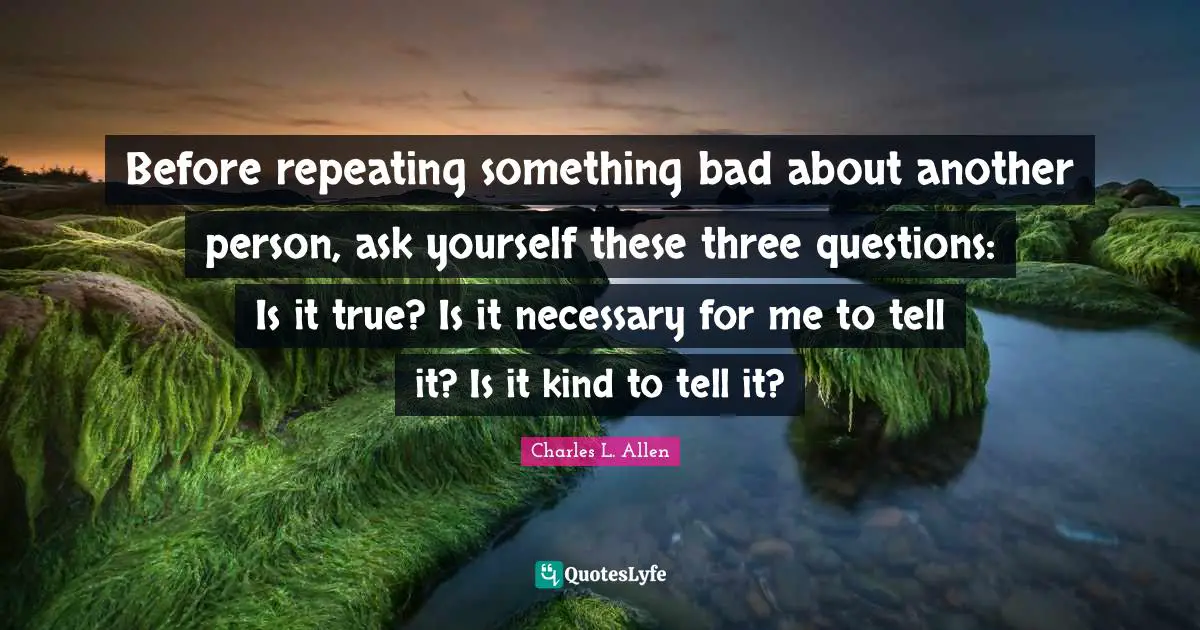 Before repeating something bad about another person, ask yourself these three questions: Is it true? Is it necessary for me to tell it? Is it kind to tell it?