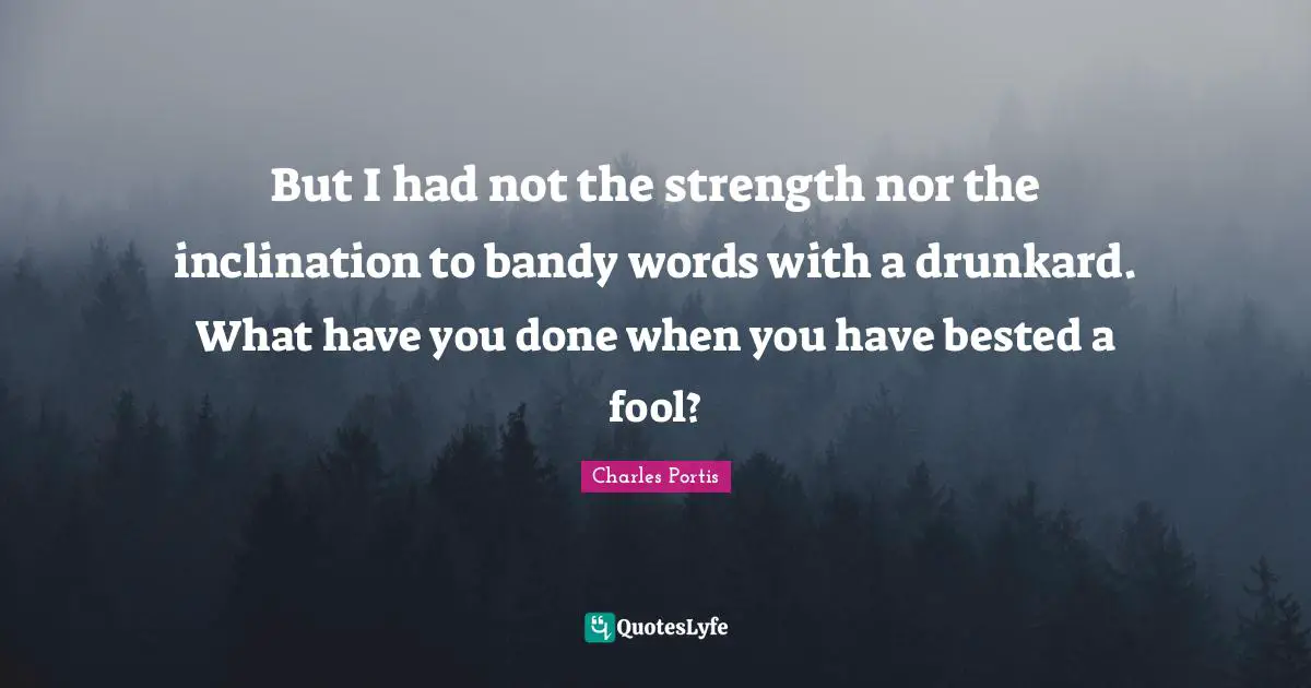 But I had not the strength nor the inclination to bandy words with a drunkard. What have you done when you have bested a fool?