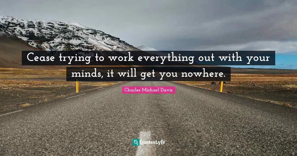 Cease trying to work everything out with your minds, it will get you nowhere.