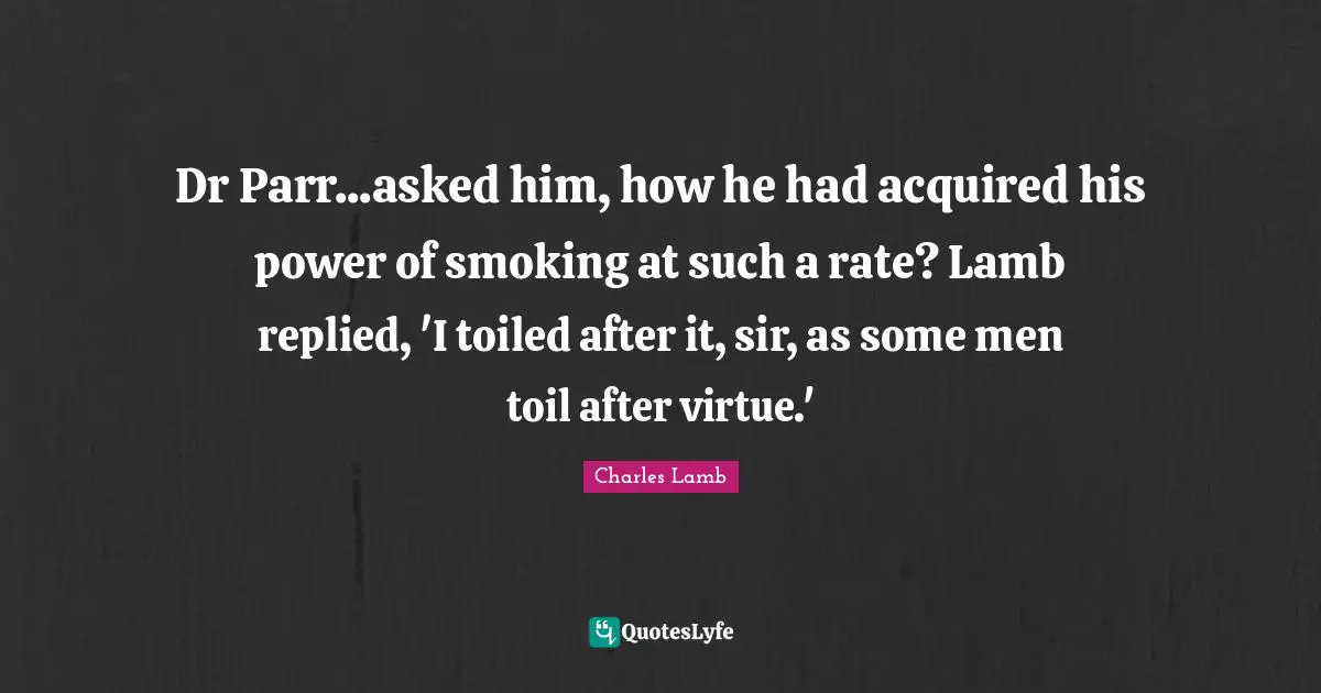 Dr Parr...asked him, how he had acquired his power of smoking at such a rate? Lamb replied, 'I toiled after it, sir, as some men toil after virtue.'