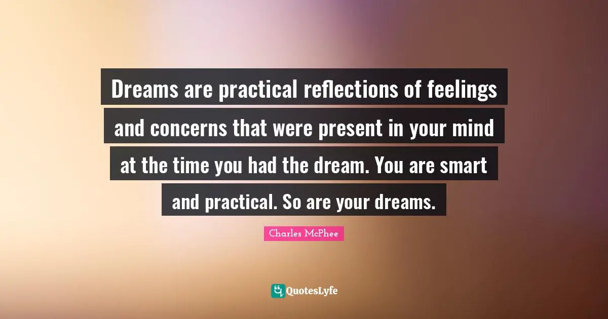 Dreams are practical reflections of feelings and concerns that were present in your mind at the time you had the dream. You are smart and practical. So are your dreams.