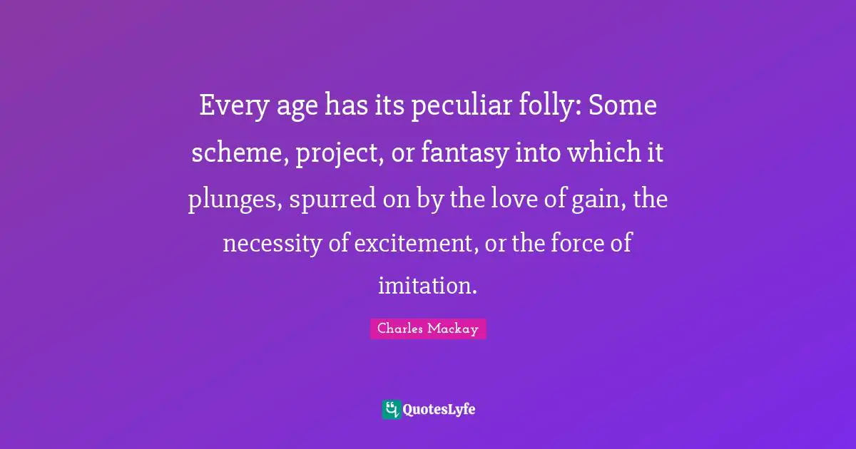 Every age has its peculiar folly: Some scheme, project, or fantasy into which it plunges, spurred on by the love of gain, the necessity of excitement, or the force of imitation.