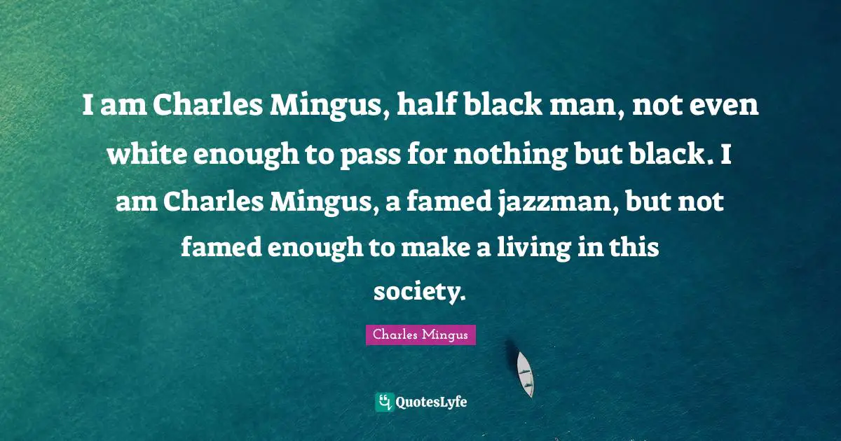 I am Charles Mingus, half black man, not even white enough to pass for nothing but black. I am Charles Mingus, a famed jazzman, but not famed enough to make a living in this society.