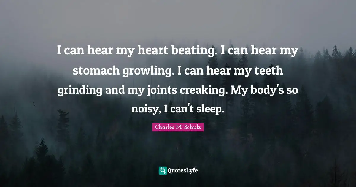 I can hear my heart beating. I can hear my stomach growling. I can hear my teeth grinding and my joints creaking. My body's so noisy, I can't sleep.