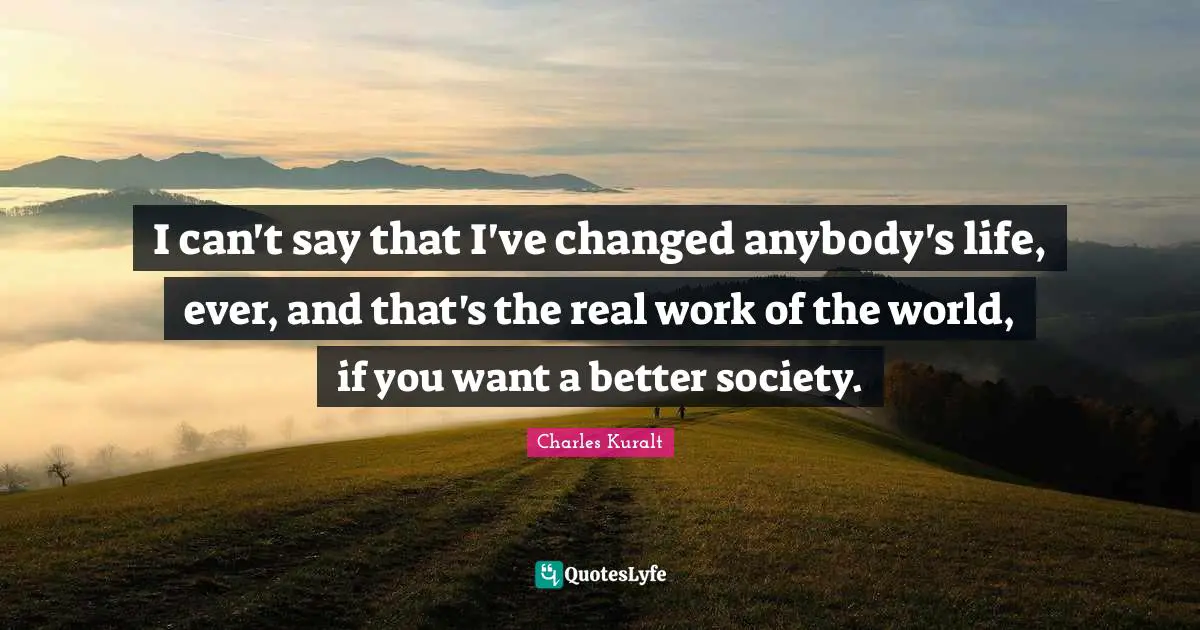I can't say that I've changed anybody's life, ever, and that's the real work of the world, if you want a better society.