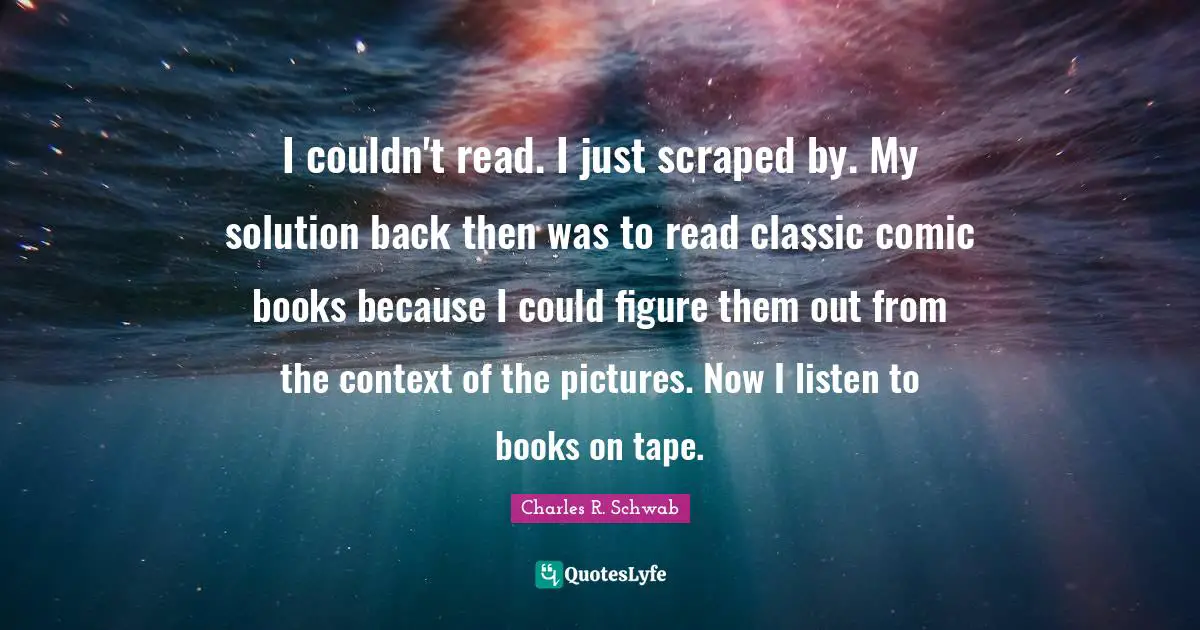 I couldn't read. I just scraped by. My solution back then was to read classic comic books because I could figure them out from the context of the pictures. Now I listen to books on tape.