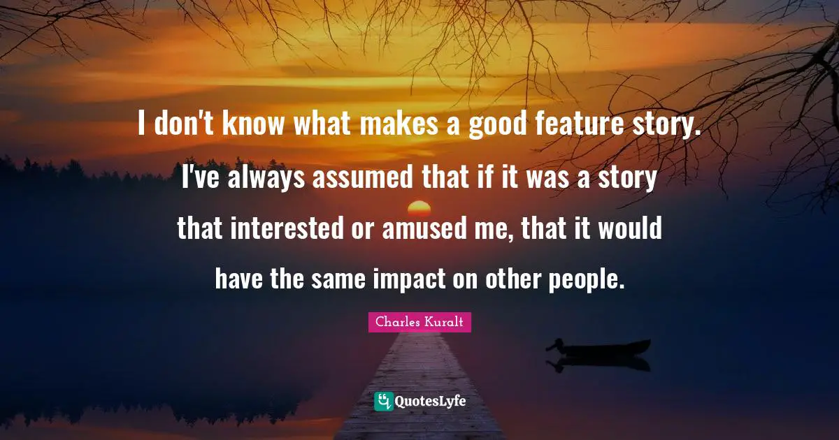 I don't know what makes a good feature story. I've always assumed that if it was a story that interested or amused me, that it would have the same impact on other people.