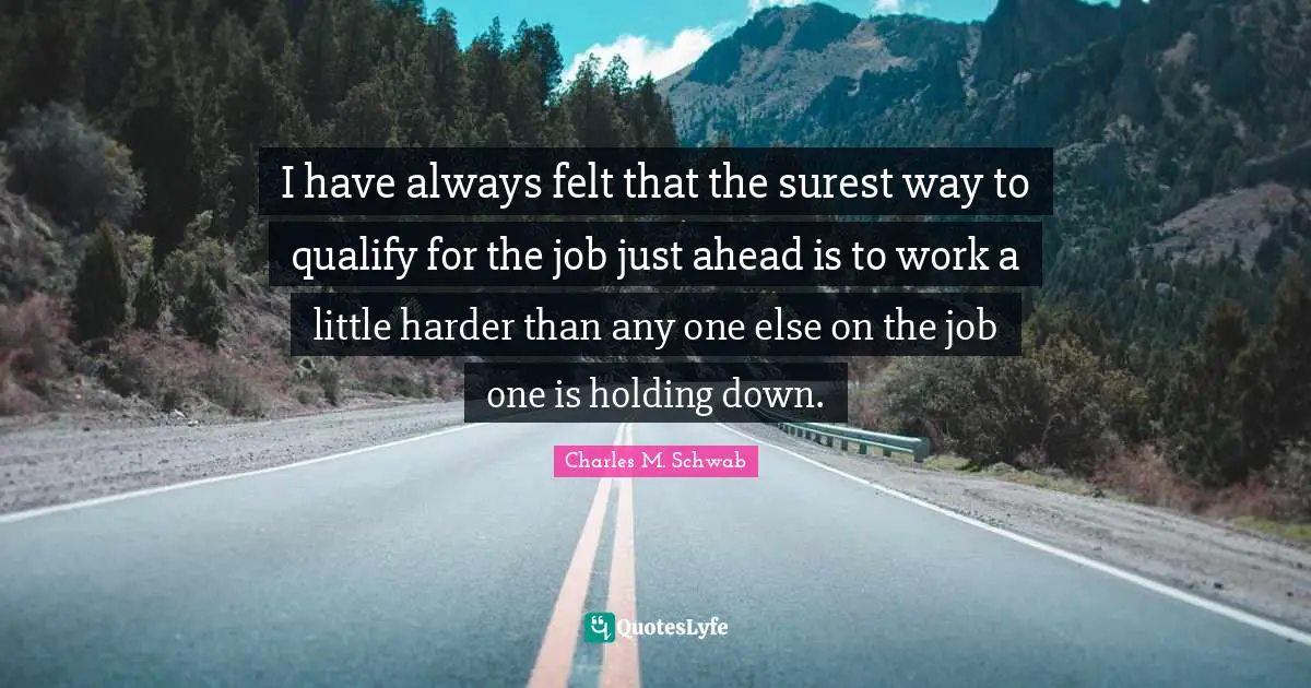 I have always felt that the surest way to qualify for the job just ahead is to work a little harder than any one else on the job one is holding down.