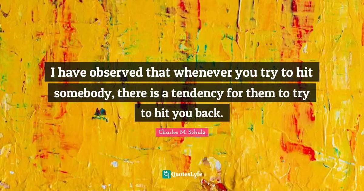 I have observed that whenever you try to hit somebody, there is a tendency for them to try to hit you back.