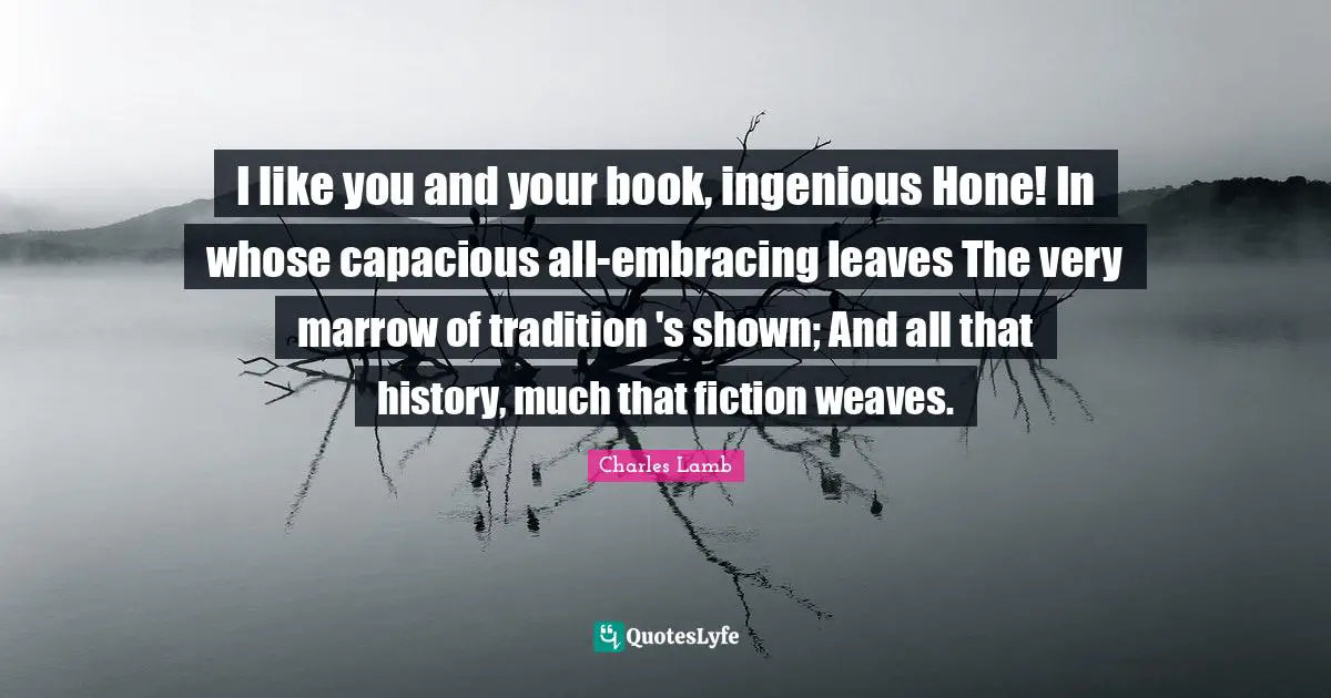 I like you and your book, ingenious Hone! In whose capacious all-embracing leaves The very marrow of tradition 's shown; And all that history, much that fiction weaves.