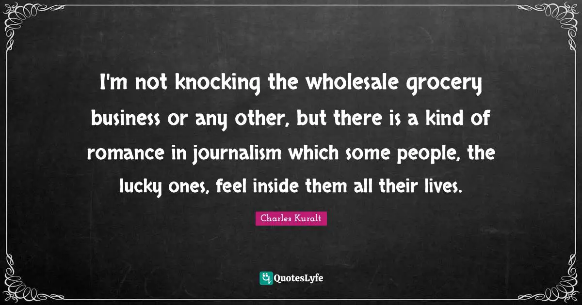 I'm not knocking the wholesale grocery business or any other, but there is a kind of romance in journalism which some people, the lucky ones, feel inside them all their lives.