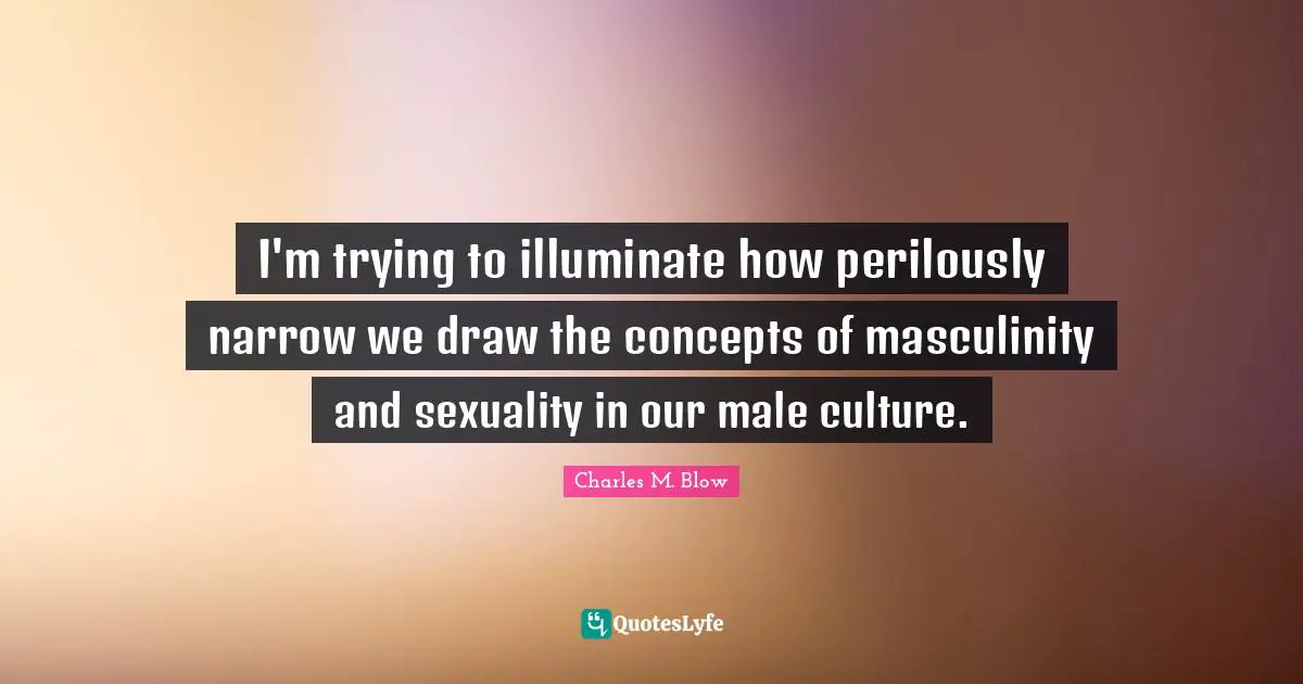 I'm trying to illuminate how perilously narrow we draw the concepts of masculinity and sexuality in our male culture.