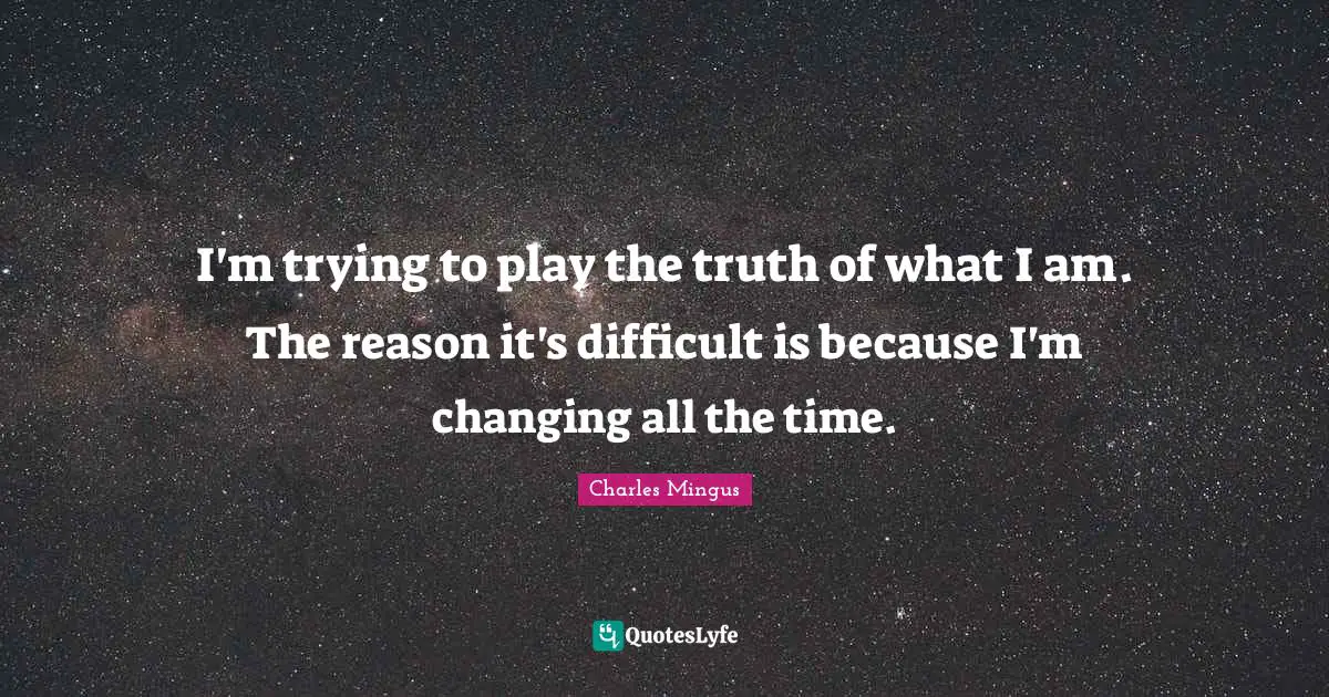 I'm trying to play the truth of what I am. The reason it's difficult is because I'm changing all the time.