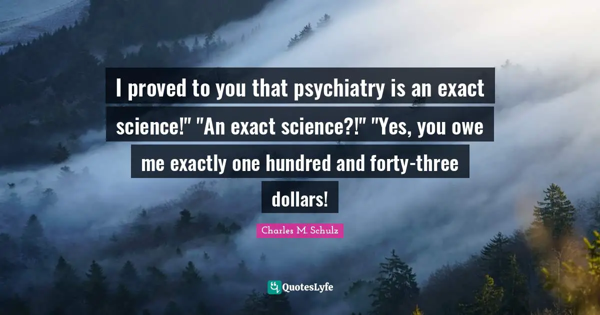 I proved to you that psychiatry is an exact science!" "An exact science?!" "Yes, you owe me exactly one hundred and forty-three dollars!