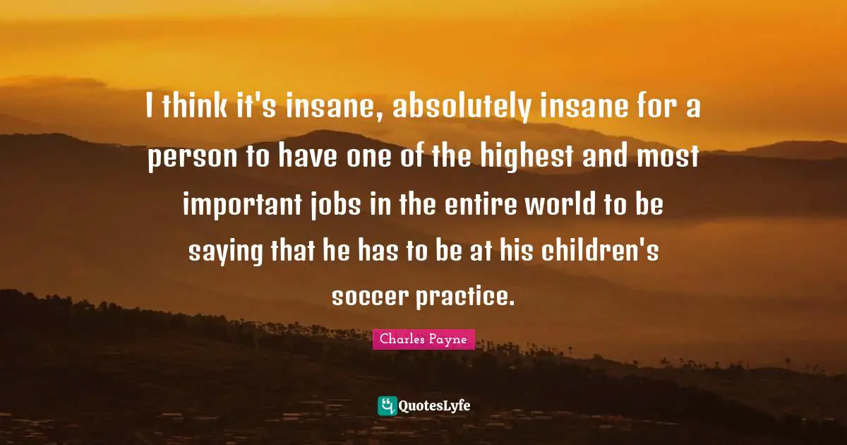 I think it's insane, absolutely insane for a person to have one of the highest and most important jobs in the entire world to be saying that he has to be at his children's soccer practice.