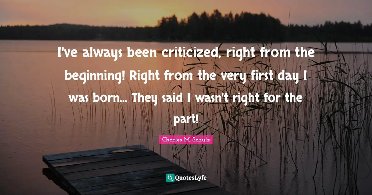 I've always been criticized, right from the beginning! Right from the very first day I was born... They said I wasn't right for the part!