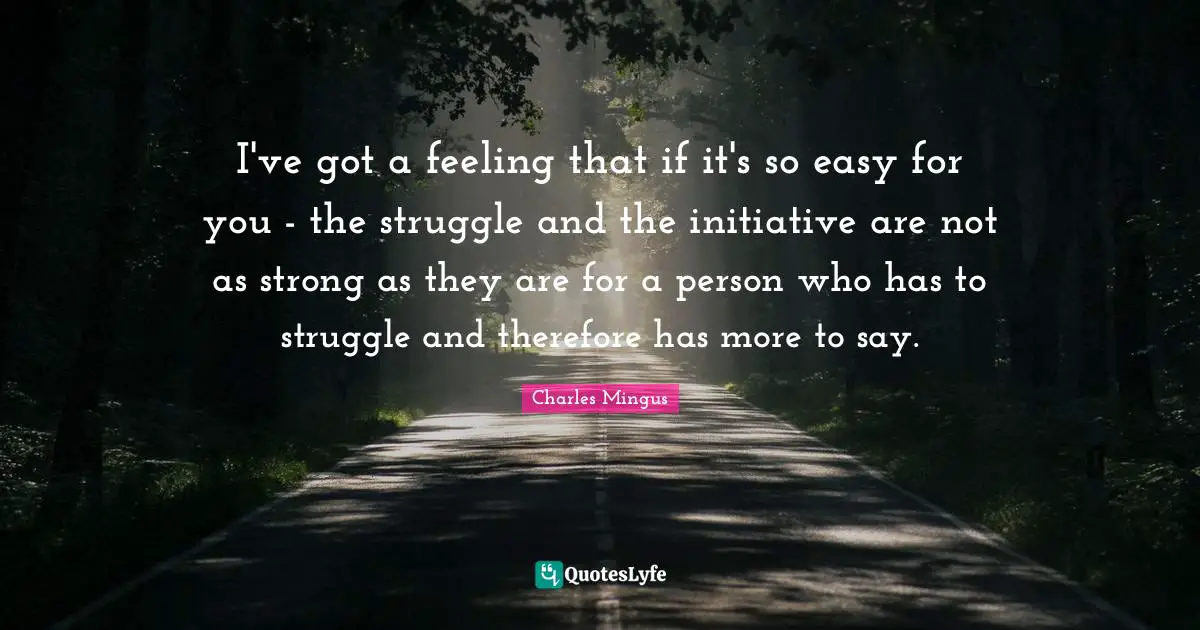 I've got a feeling that if it's so easy for you - the struggle and the initiative are not as strong as they are for a person who has to struggle and therefore has more to say.
