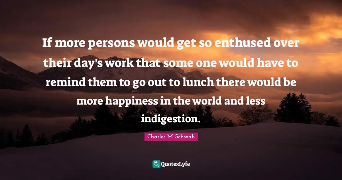 If more persons would get so enthused over their day's work that some one would have to remind them to go out to lunch there would be more happiness in the world and less indigestion.