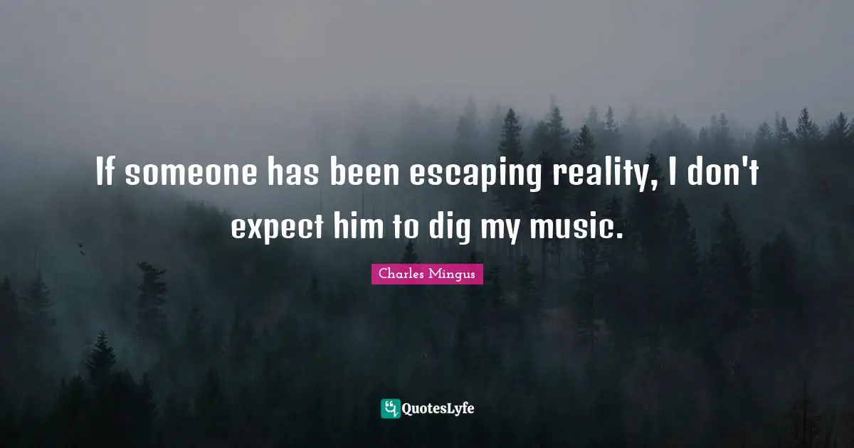 If someone has been escaping reality, I don't expect him to dig my music.