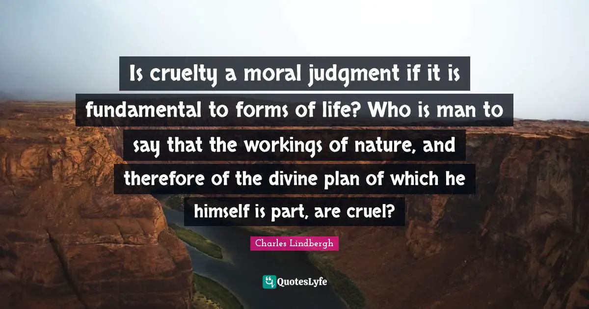 Is cruelty a moral judgment if it is fundamental to forms of life? Who is man to say that the workings of nature, and therefore of the divine plan of which he himself is part, are cruel?