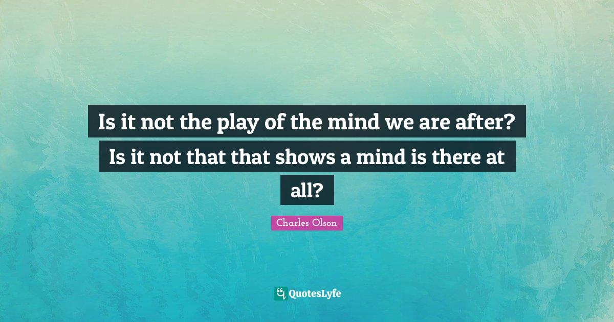 Is it not the play of the mind we are after? Is it not that that shows