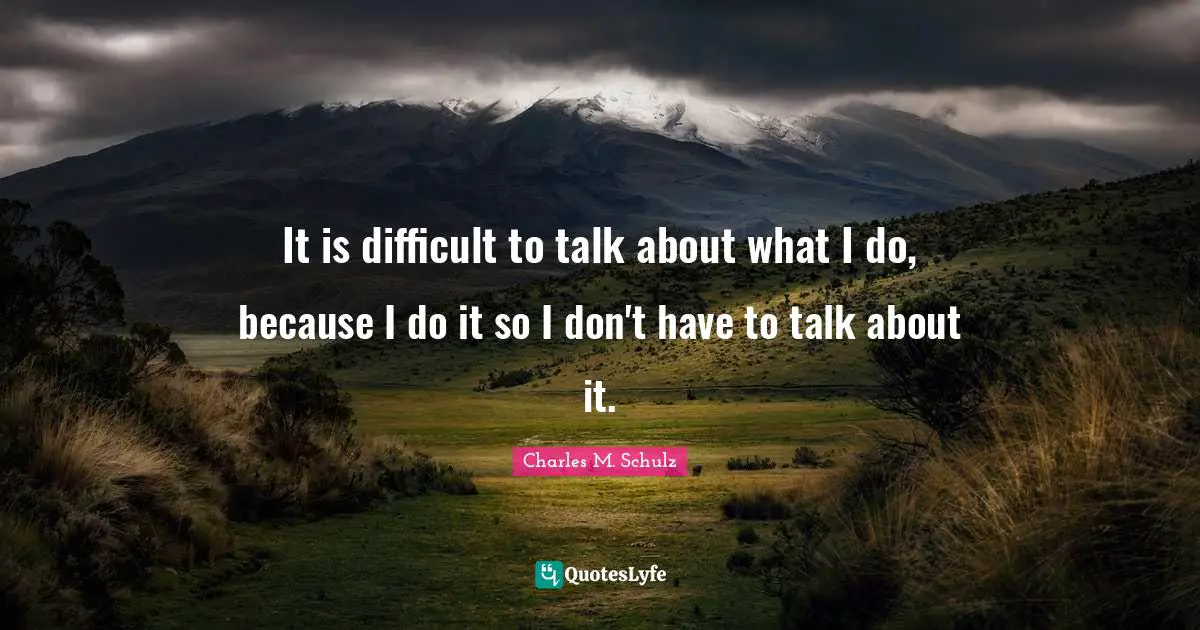 It is difficult to talk about what I do, because I do it so I don't have to talk about it.