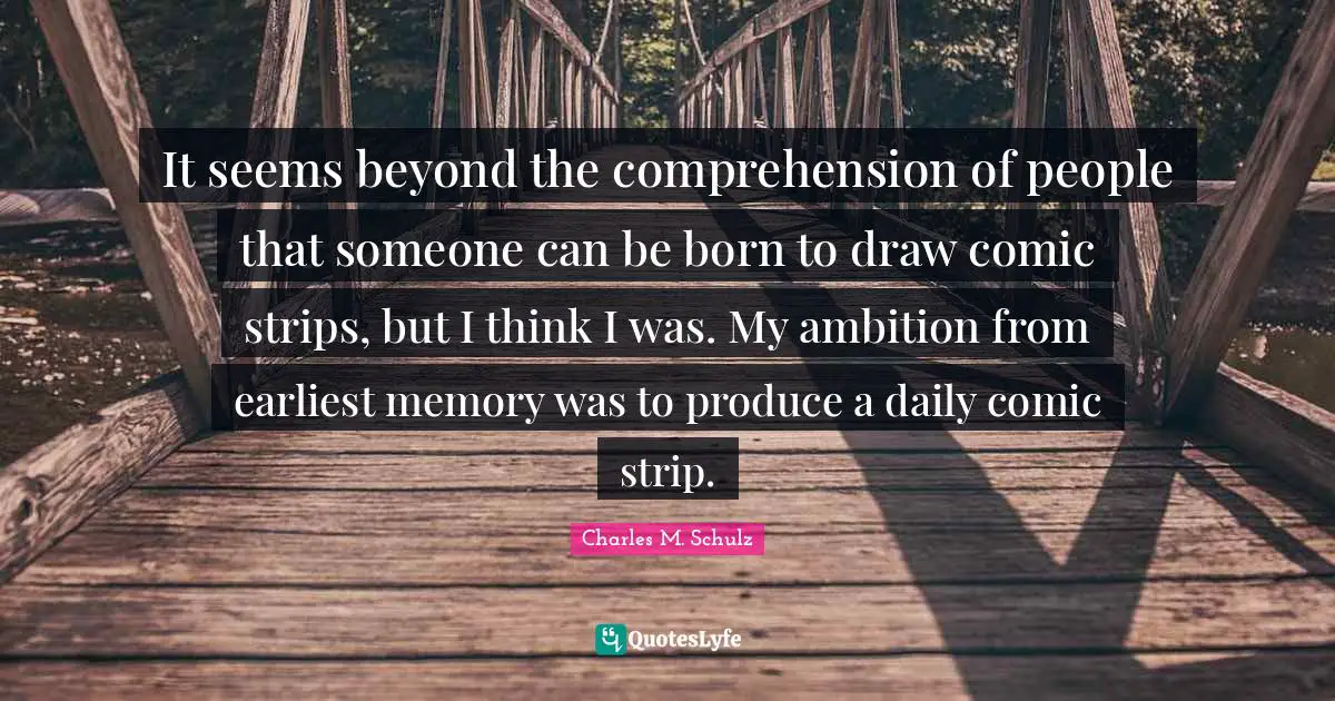 It seems beyond the comprehension of people that someone can be born to draw comic strips, but I think I was. My ambition from earliest memory was to produce a daily comic strip.