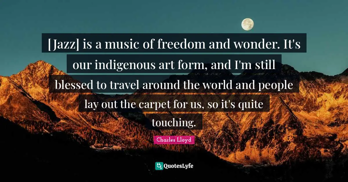 [Jazz] is a music of freedom and wonder. It's our indigenous art form, and I'm still blessed to travel around the world and people lay out the carpet for us, so it's quite touching.