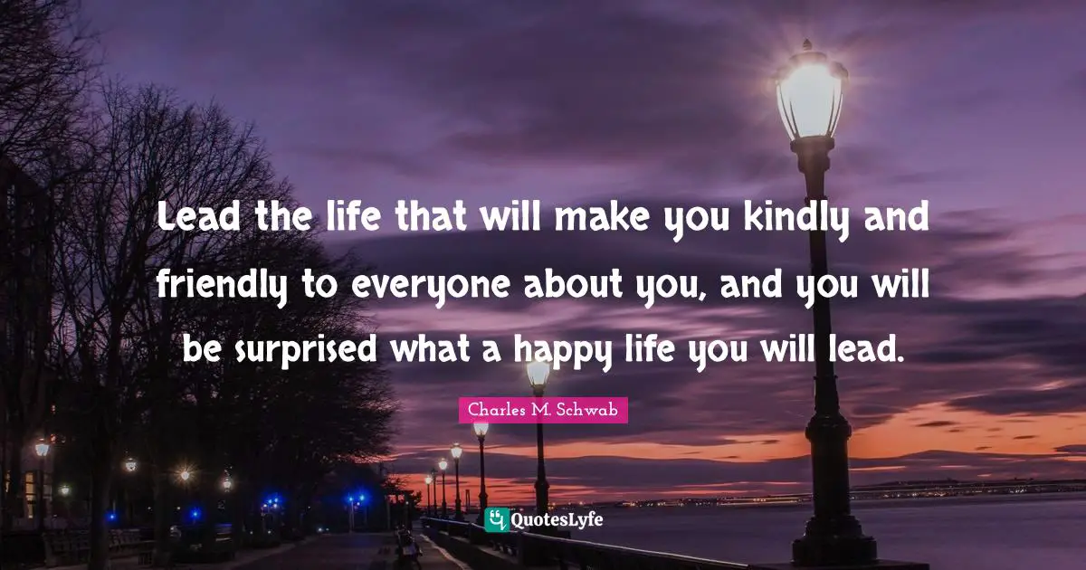 Lead the life that will make you kindly and friendly to everyone about you, and you will be surprised what a happy life you will lead.