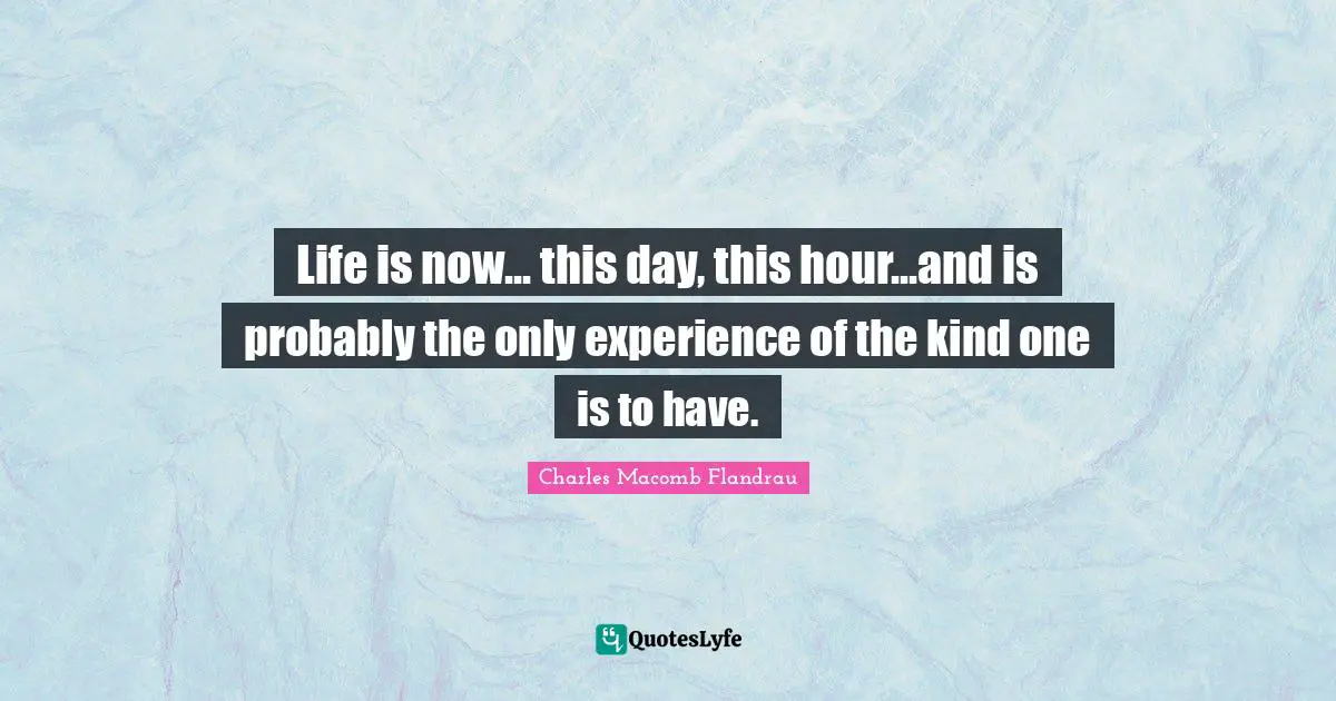 Life is now... this day, this hour...and is probably the only experience of the kind one is to have.
