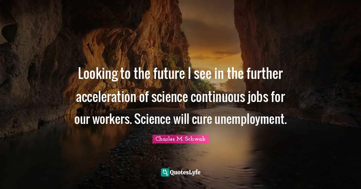Looking to the future I see in the further acceleration of science continuous jobs for our workers. Science will cure unemployment.