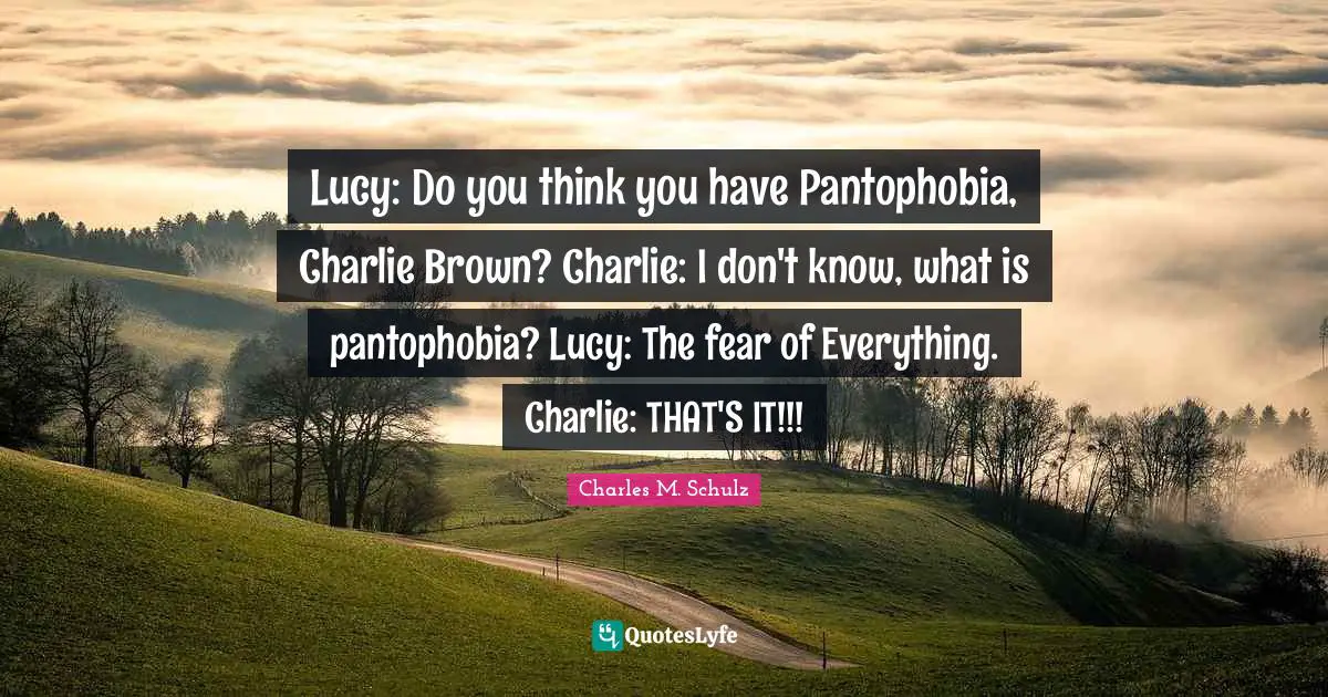 Lucy: Do you think you have Pantophobia, Charlie Brown? Charlie: I don't know, what is pantophobia? Lucy: The fear of Everything. Charlie: THAT'S IT!!!