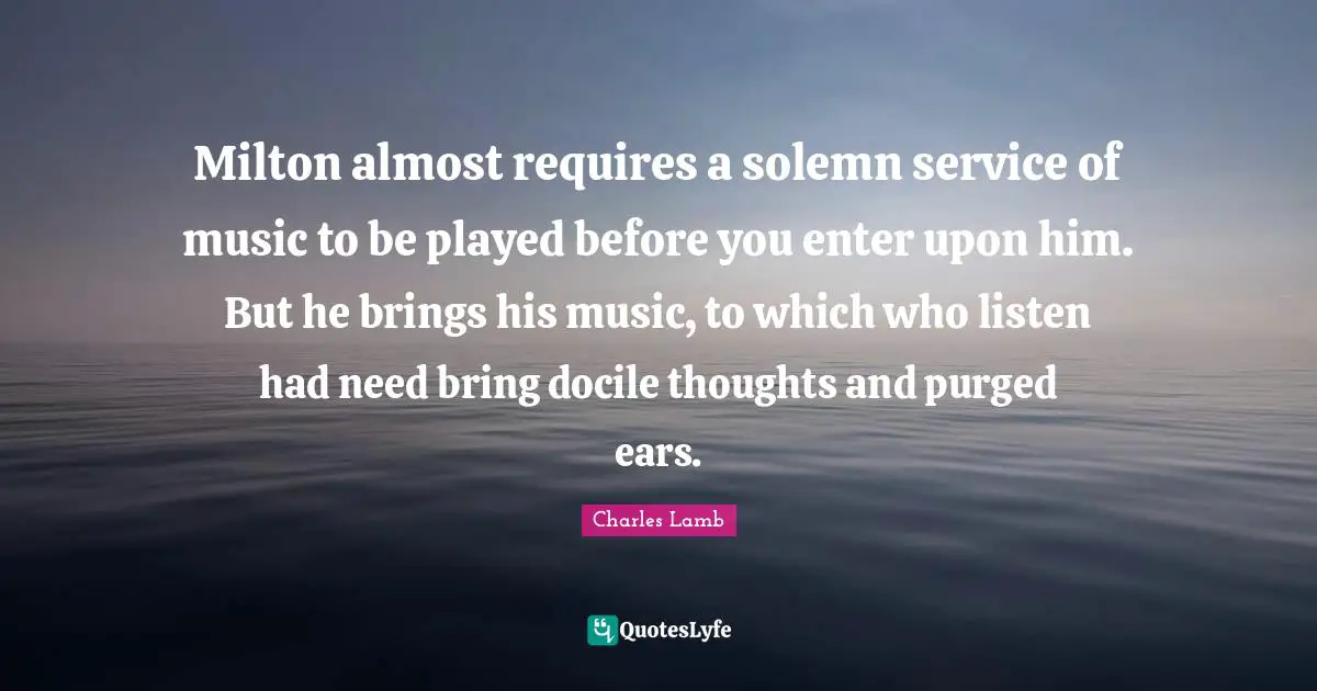 Milton almost requires a solemn service of music to be played before you enter upon him. But he brings his music, to which who listen had need bring docile thoughts and purged ears.