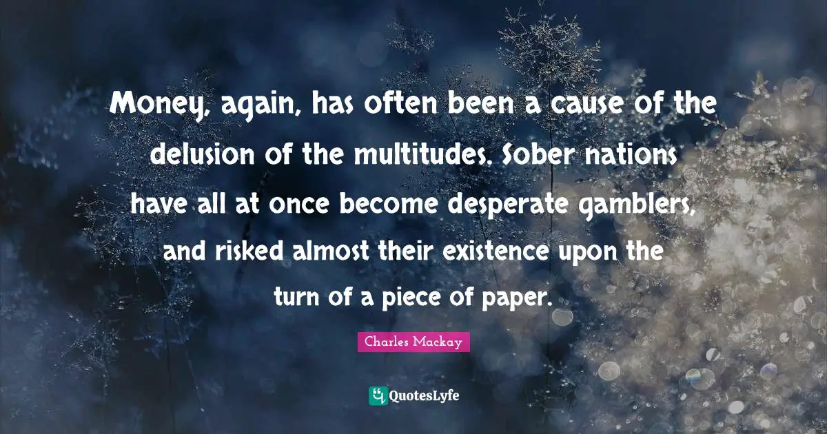 Money, again, has often been a cause of the delusion of the multitudes. Sober nations have all at once become desperate gamblers, and risked almost their existence upon the turn of a piece of paper.