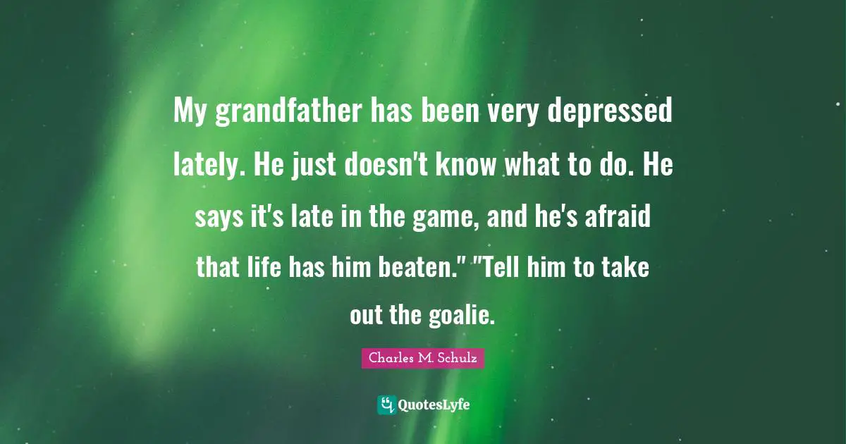My grandfather has been very depressed lately. He just doesn't know what to do. He says it's late in the game, and he's afraid that life has him beaten." "Tell him to take out the goalie.