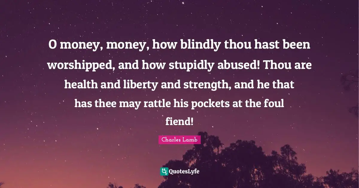 O money, money, how blindly thou hast been worshipped, and how stupidly abused! Thou are health and liberty and strength, and he that has thee may rattle his pockets at the foul fiend!