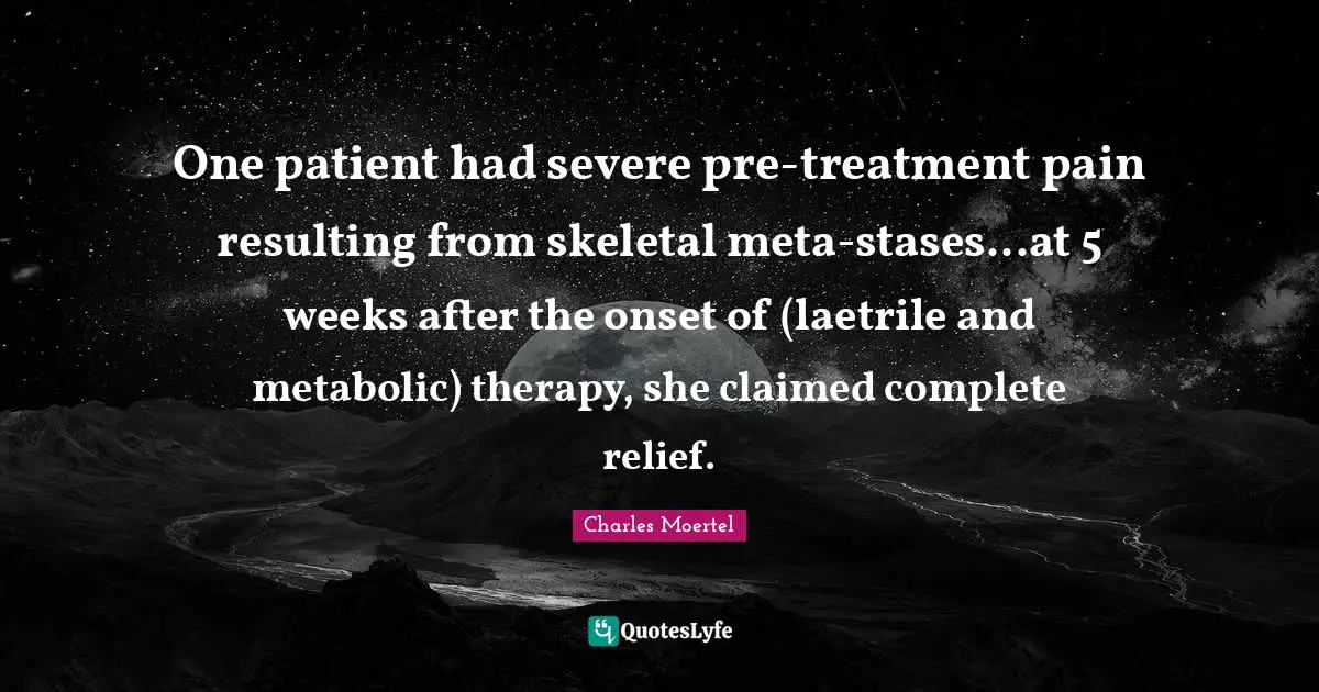 One patient had severe pre-treatment pain resulting from skeletal meta-stases...at 5 weeks after the onset of (laetrile and metabolic) therapy, she claimed complete relief.