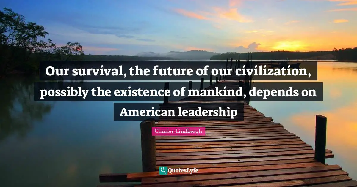 Our survival, the future of our civilization, possibly the existence of mankind, depends on American leadership