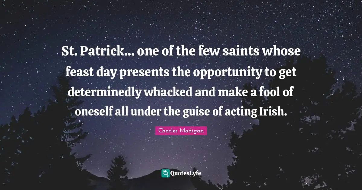St. Patrick... one of the few saints whose feast day presents the opportunity to get determinedly whacked and make a fool of oneself all under the guise of acting Irish.