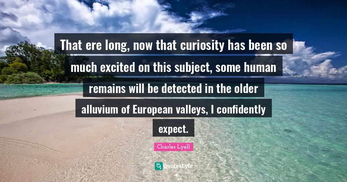 That ere long, now that curiosity has been so much excited on this subject, some human remains will be detected in the older alluvium of European valleys, I confidently expect.