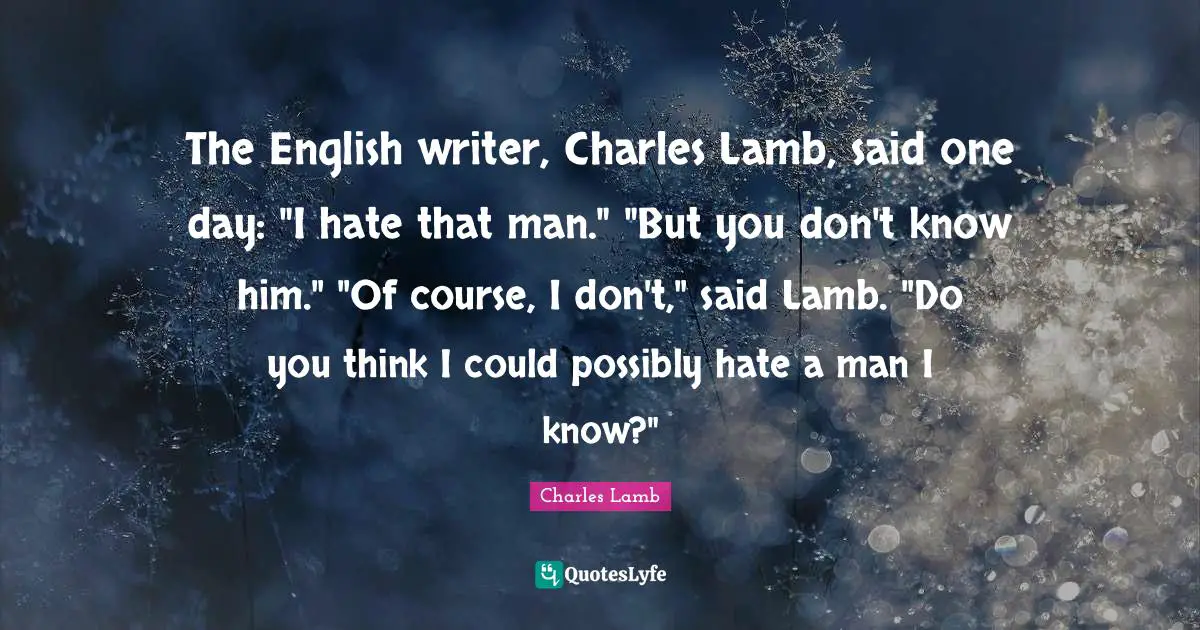 The English writer, Charles Lamb, said one day: "I hate that man." "But you don't know him." "Of course, I don't," said Lamb. "Do you think I could possibly hate a man I know?"
