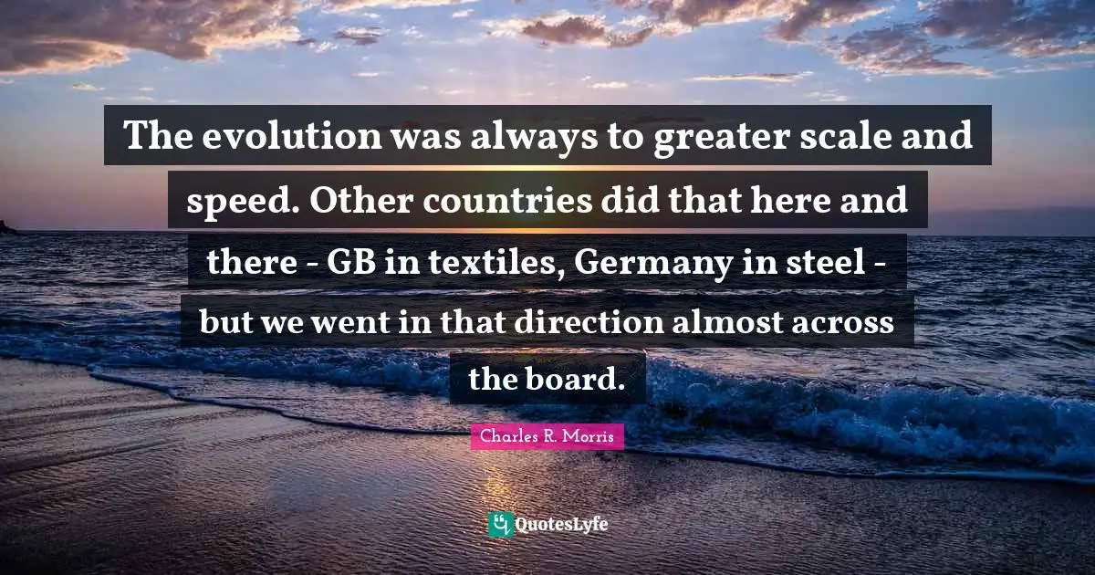 The evolution was always to greater scale and speed. Other countries did that here and there - GB in textiles, Germany in steel - but we went in that direction almost across the board.