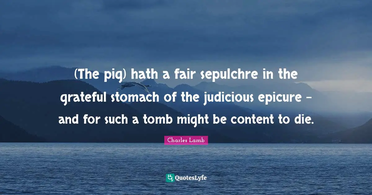 (The pig) hath a fair sepulchre in the grateful stomach of the judicious epicure - and for such a tomb might be content to die.