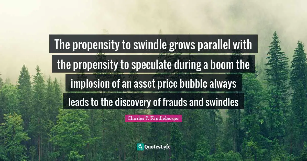 Propensity Quotes: "The propensity to swindle grows parallel with the propensity to speculate during a boom the implosion of an asset price bubble always leads to the discovery of frauds and swindles"