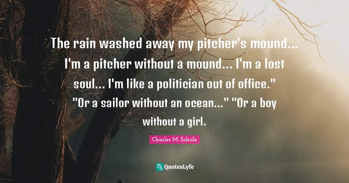 The rain washed away my pitcher's mound... I'm a pitcher without a mound... I'm a lost soul... I'm like a politician out of office." "Or a sailor without an ocean..." "Or a boy without a girl.
