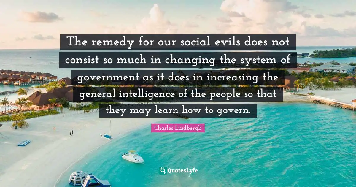 The remedy for our social evils does not consist so much in changing the system of government as it does in increasing the general intelligence of the people so that they may learn how to govern.